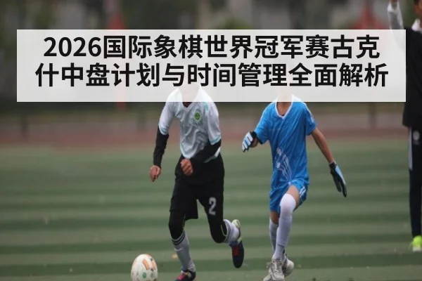 2026国际象棋世界冠军赛古克什中盘计划与时间管理全面解析